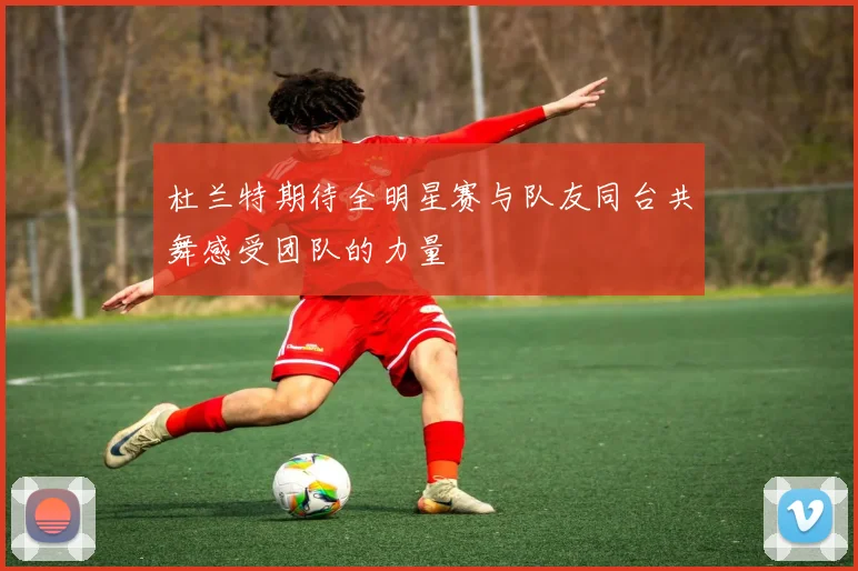 杜兰特期待全明星赛与队友同台共舞感受团队的力量