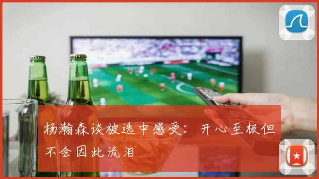 杨瀚森谈被选中感受：开心至极但不会因此流泪