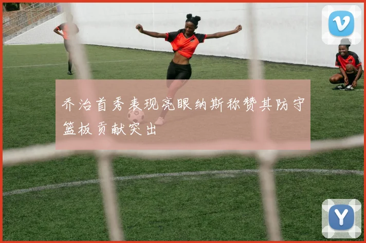 乔治首秀表现亮眼纳斯称赞其防守篮板贡献突出
