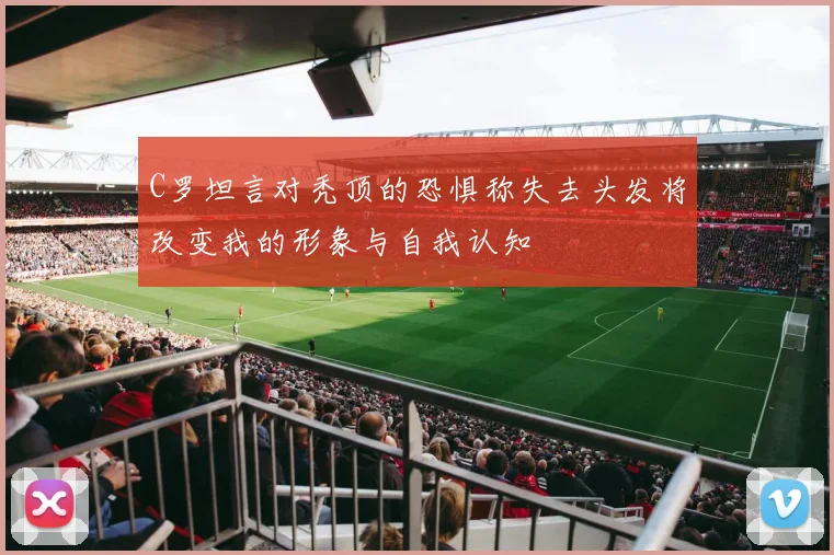 C罗坦言对秃顶的恐惧称失去头发将改变我的形象与自我认知