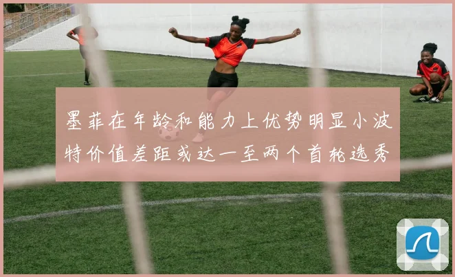 墨菲在年龄和能力上优势明显小波特价值差距或达一至两个首轮选秀权