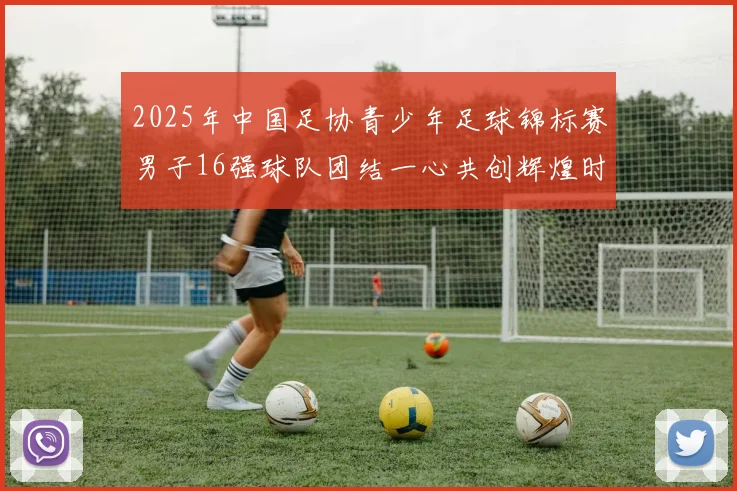 2025年中国足协青少年足球锦标赛男子16强球队团结一心共创辉煌时刻
