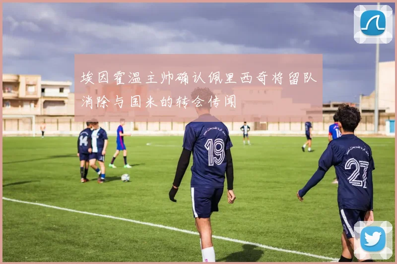 埃因霍温主帅确认佩里西奇将留队消除与国米的转会传闻
