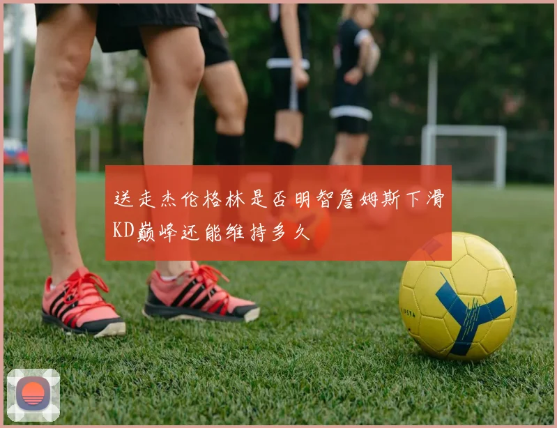 送走杰伦格林是否明智詹姆斯下滑KD巅峰还能维持多久