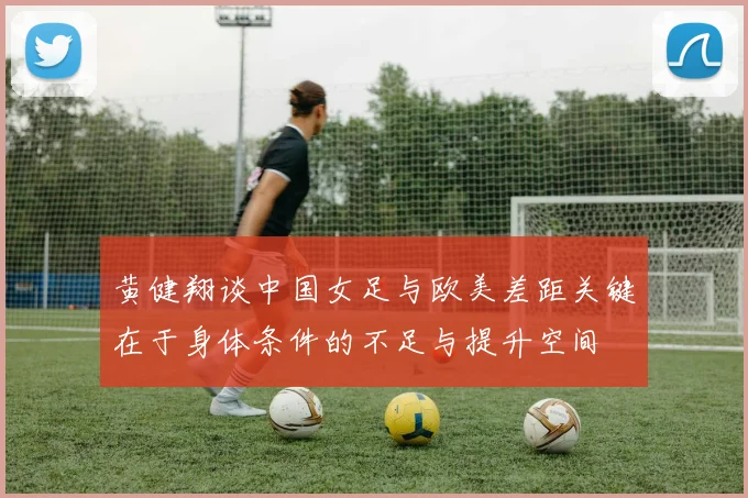 黄健翔谈中国女足与欧美差距关键在于身体条件的不足与提升空间