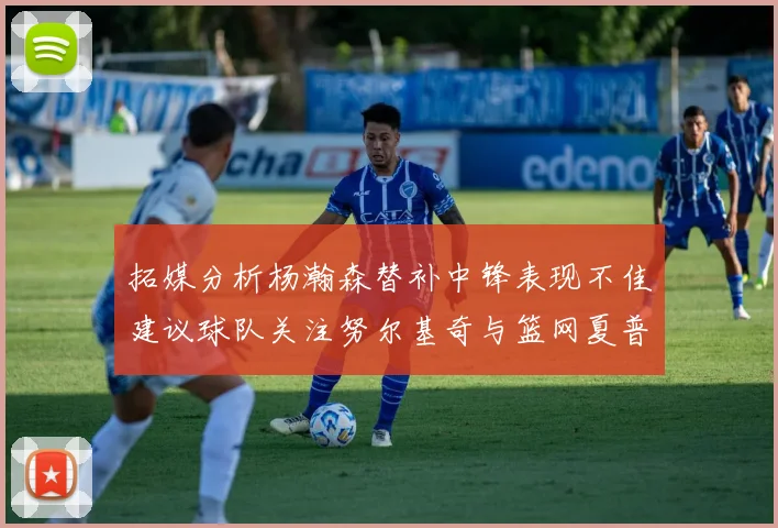 拓媒分析杨瀚森替补中锋表现不佳建议球队关注努尔基奇与篮网夏普