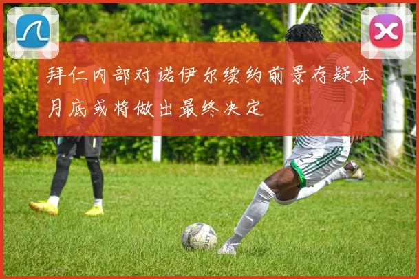 拜仁内部对诺伊尔续约前景存疑本月底或将做出最终决定