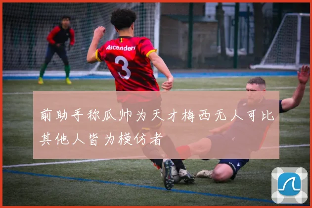 前助手称瓜帅为天才梅西无人可比其他人皆为模仿者