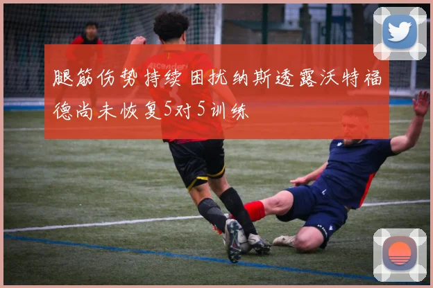 腿筋伤势持续困扰纳斯透露沃特福德尚未恢复5对5训练