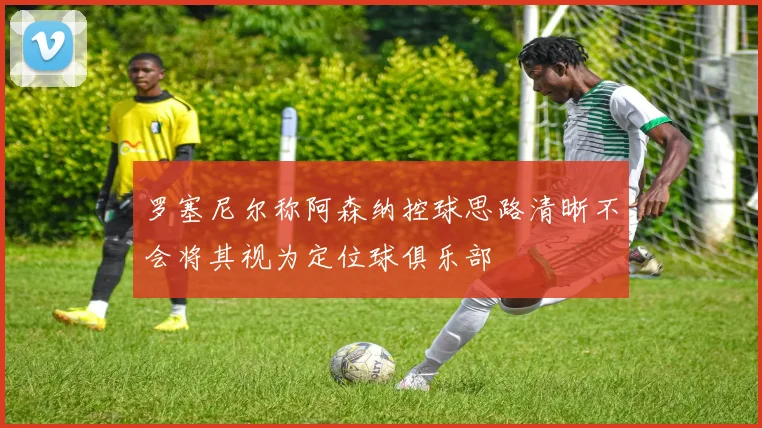 罗塞尼尔称阿森纳控球思路清晰不会将其视为定位球俱乐部