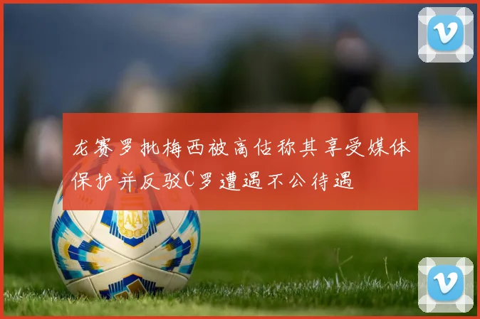 龙赛罗批梅西被高估称其享受媒体保护并反驳C罗遭遇不公待遇