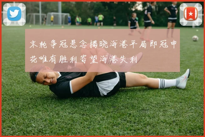 末轮争冠悬念揭晓海港平局即冠申花唯有胜利寄望海港失利